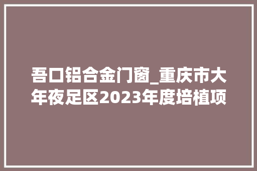吾口铝合金门窗_重庆市大年夜足区2023年度培植项目清单社会类156个的后77个