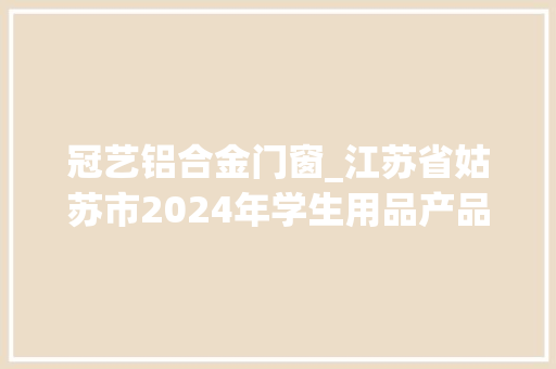 冠艺铝合金门窗_江苏省姑苏市2024年学生用品产品质量市级监督抽查情况通知书记第13期