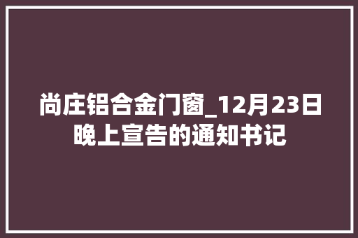 尚庄铝合金门窗_12月23日晚上宣告的通知书记