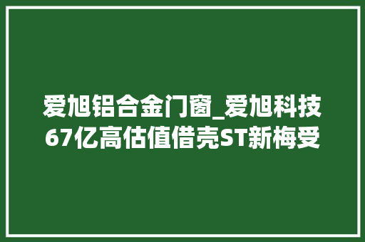 爱旭铝合金门窗_爱旭科技67亿高估值借壳ST新梅受关注交易所紧急问询