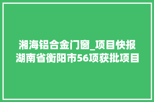 湘海铝合金门窗_项目快报湖南省衡阳市56项获批项目精准来袭满满的商机