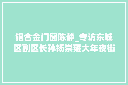 铝合金门窗陈静_专访东城区副区长孙扬崇雍大年夜街改造打造老城中兴标杆工程