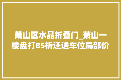 萧山区水晶折叠门_萧山一楼盘打85折还送车位局部价格战爆发丨老蒋侃房 玻璃门