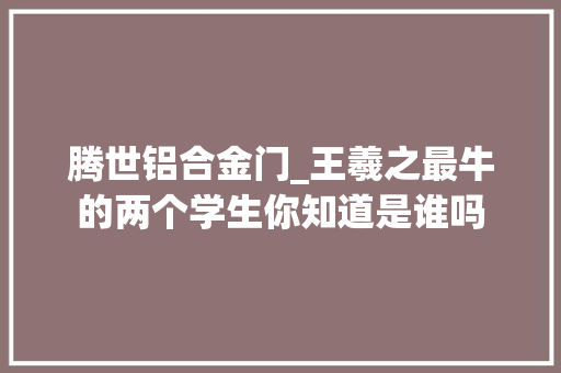 腾世铝合金门_王羲之最牛的两个学生你知道是谁吗