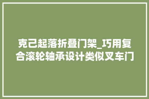 克己起落折叠门架_巧用复合滚轮轴承设计类似叉车门架的可升降紧缩轨道结构