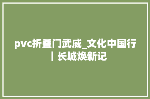 pvc折叠门武威_文化中国行｜长城焕新记