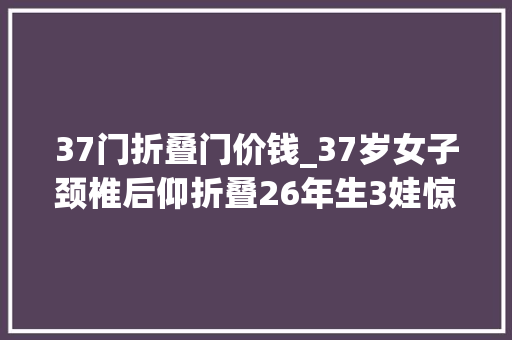 37门折叠门价钱_37岁女子颈椎后仰折叠26年生3娃惊喜人生