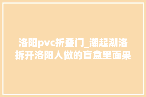 洛阳pvc折叠门_潮起潮洛拆开洛阳人做的盲盒里面果真有牡丹 折叠门