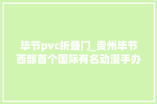 毕节pvc折叠门_贵州毕节西部首个国际有名动漫手办企业落户记