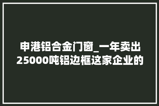 申港铝合金门窗_一年卖出25000吨铝边框这家企业的客户还都是世界500强