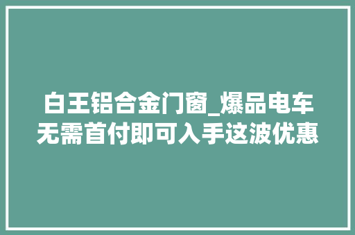 白王铝合金门窗_爆品电车无需首付即可入手这波优惠你心动了吗