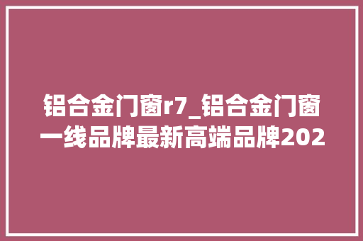 铝合金门窗r7_铝合金门窗一线品牌最新高端品牌2022 铝合金门