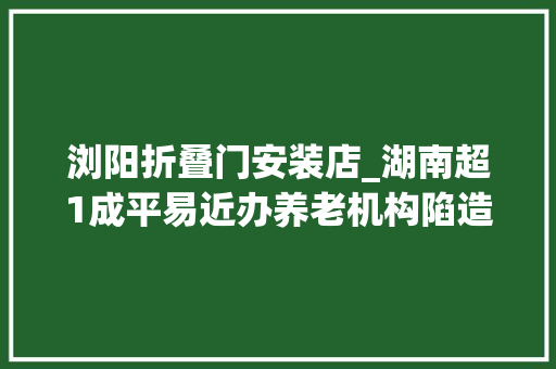 浏阳折叠门安装店_湖南超1成平易近办养老机构陷造孽集资被套白叟我已89岁等不起了