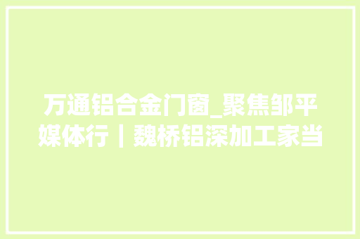 万通铝合金门窗_聚焦邹平媒体行｜魏桥铝深加工家当园打造优势独具的行业高地