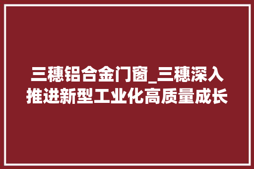 三穗铝合金门窗_三穗深入推进新型工业化高质量成长
