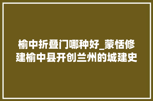榆中折叠门哪种好_蒙恬修建榆中县开创兰州的城建史他修建金城县奠定了大年夜兰州
