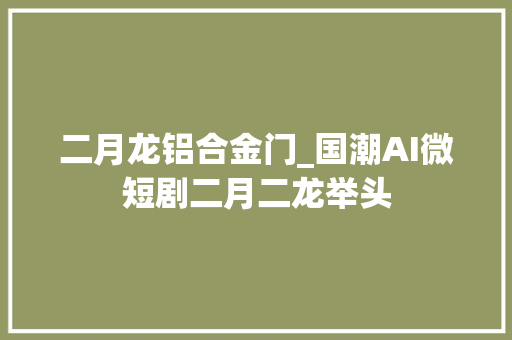 二月龙铝合金门_国潮AI微短剧二月二龙举头
