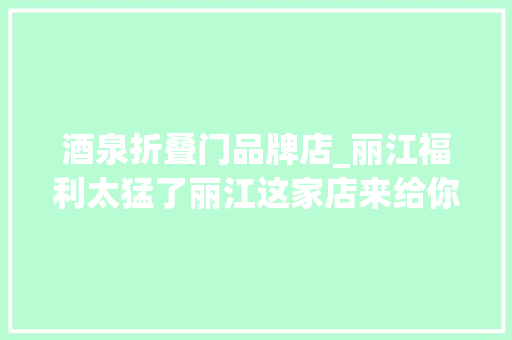 酒泉折叠门品牌店_丽江福利太猛了丽江这家店来给你省钱成本都快不要了