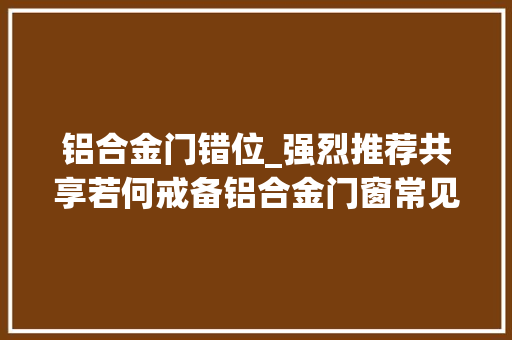 铝合金门错位_强烈推荐共享若何戒备铝合金门窗常见通病及施工中的精确做法