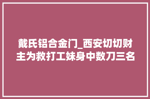 戴氏铝合金门_西安切切财主为救打工妹身中数刀三名歹徒杀人是因没钱泡网吧