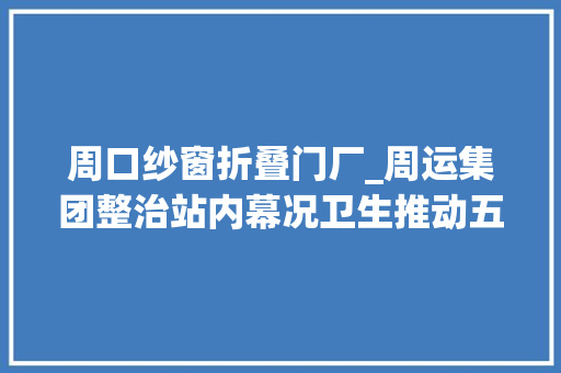 周口纱窗折叠门厂_周运集团整治站内幕况卫生推动五城联创
