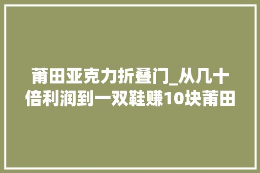莆田亚克力折叠门_从几十倍利润到一双鞋赚10块莆田鞋商人我卖的几手货 玻璃门