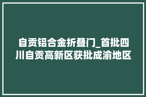 自贡铝合金折叠门_首批四川自贡高新区获批成渝地区双城经济圈家当合作示范园区