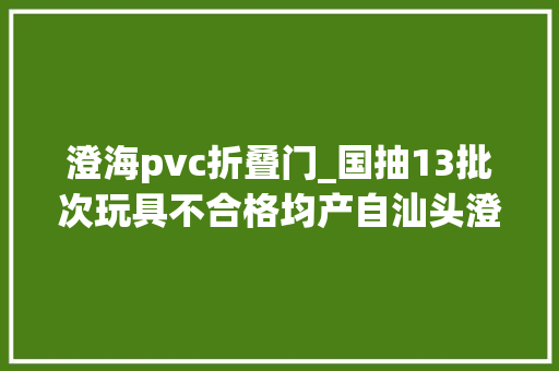 澄海pvc折叠门_国抽13批次玩具不合格均产自汕头澄海近一半增塑剂超标