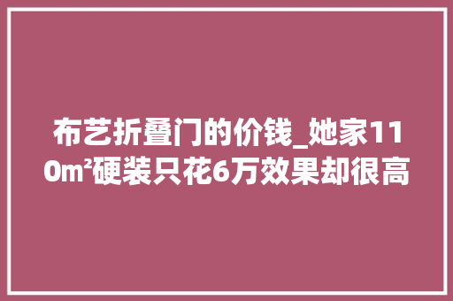 布艺折叠门的价钱_她家110㎡硬装只花6万效果却很高级堪称通俗家庭的教科书