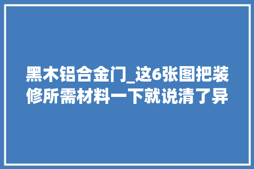黑木铝合金门_这6张图把装修所需材料一下就说清了异常好的文章推荐收藏