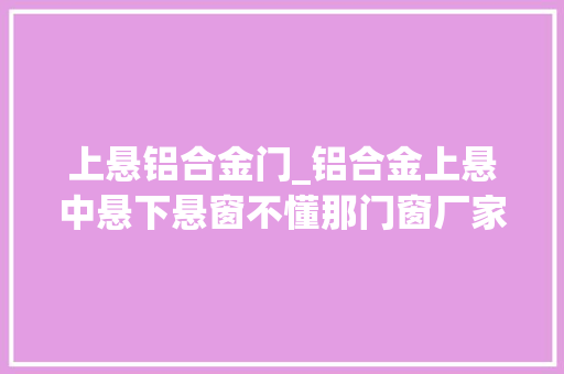 上悬铝合金门_铝合金上悬中悬下悬窗不懂那门窗厂家的图文讲授你一定懂