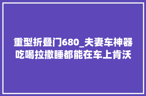 重型折叠门680_夫妻车神器吃喝拉撒睡都能在车上肯沃斯T680超长生活舱实拍