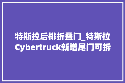 特斯拉后排折叠门_特斯拉Cybertruck新增尾门可拆卸座椅和尾门保护垫