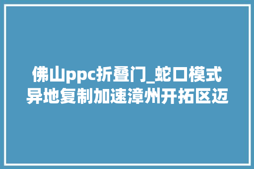 佛山ppc折叠门_蛇口模式异地复制加速漳州开拓区迈入崭新时代