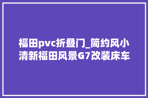 福田pvc折叠门_简约风小清新福田风景G7改装床车不雅光DIY露营车一样自驾游 推拉门