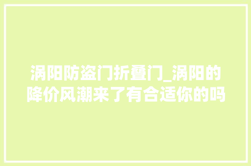 涡阳防盗门折叠门_涡阳的降价风潮来了有合适你的吗邓士亮涡阳房产