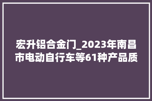 宏升铝合金门_2023年南昌市电动自行车等61种产品质量市级监督抽查情况传递