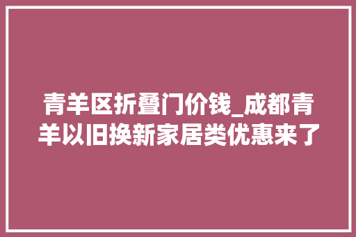 青羊区折叠门价钱_成都青羊以旧换新家居类优惠来了海量福利等你来享→
