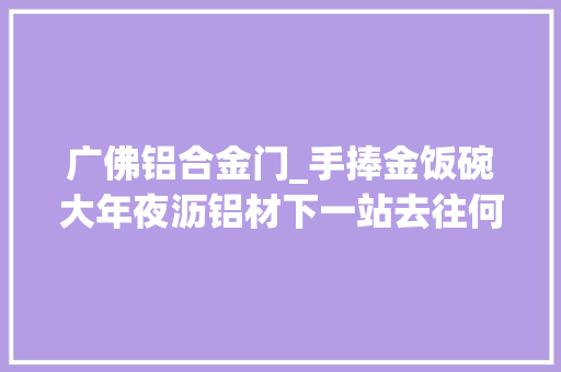 广佛铝合金门_手捧金饭碗大年夜沥铝材下一站去往何方