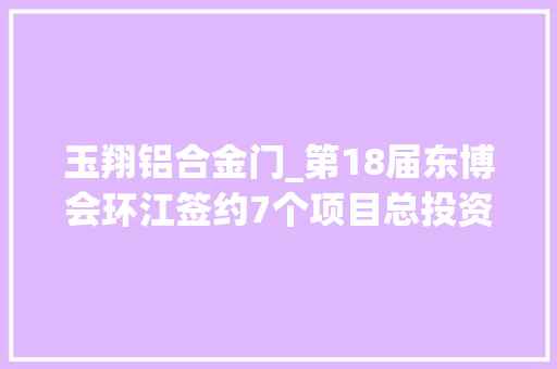 玉翔铝合金门_第18届东博会环江签约7个项目总投资34亿元