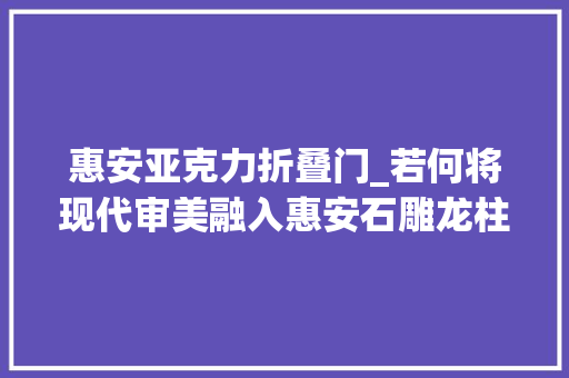 惠安亚克力折叠门_若何将现代审美融入惠安石雕龙柱的设计和制作中