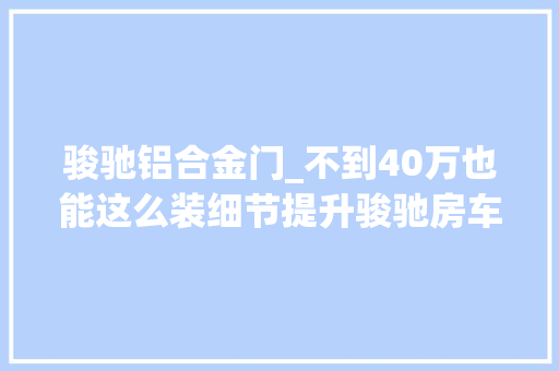 骏驰铝合金门_不到40万也能这么装细节提升骏驰房车巨蟹座小改款车型
