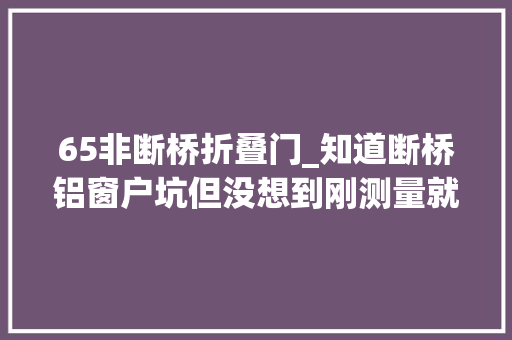 65非断桥折叠门_知道断桥铝窗户坑但没想到刚测量就给我挖了11个坑