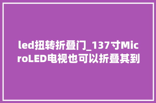 led扭转折叠门_137寸MicroLED电视也可以折叠其到底是何物