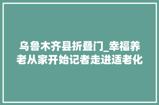乌鲁木齐县折叠门_幸福养老从家开始记者走进适老化改造家庭看看有哪些变革