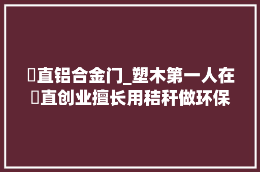甪直铝合金门_塑木第一人在甪直创业擅长用秸秆做环保建材太湖芦苇变身飞往宁靖洋岛国 防火门