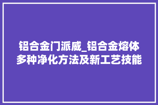 铝合金门派威_铝合金熔体多种净化方法及新工艺技能浅谈
