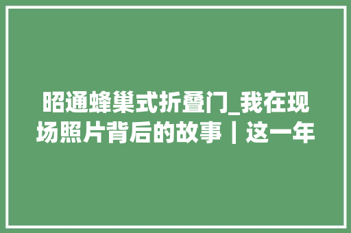 昭通蜂巢式折叠门_我在现场照片背后的故事｜这一年我在山里见证他们的垦植与收成