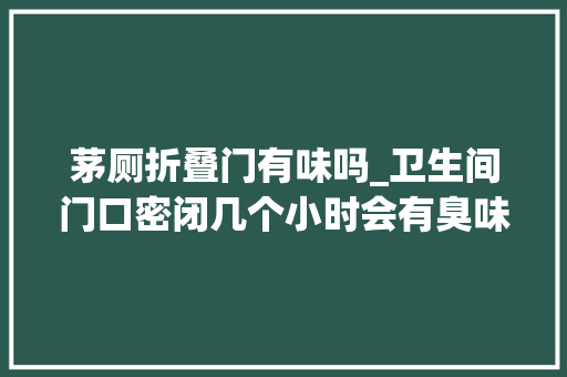 茅厕折叠门有味吗_卫生间门口密闭几个小时会有臭味怎么回事 滑动门