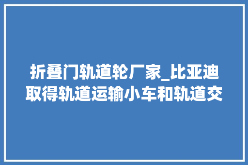 折叠门轨道轮厂家_比亚迪取得轨道运输小车和轨道交通系统专利能够提高物料的运输效率降低轨道的掩护成本